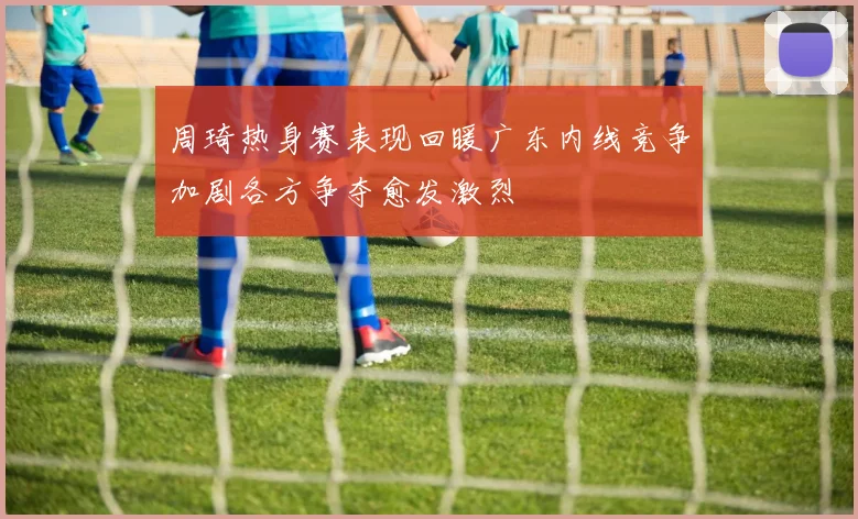 周琦热身赛表现回暖广东内线竞争加剧各方争夺愈发激烈
