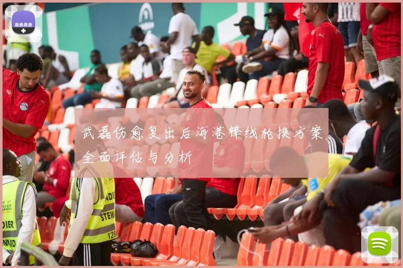 武磊伤愈复出后海港锋线轮换方案全面评估与分析