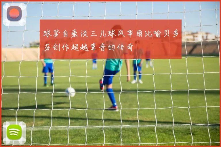 球爹自豪谈三儿球风华丽比喻贝多芬创作超越聋音的传奇
