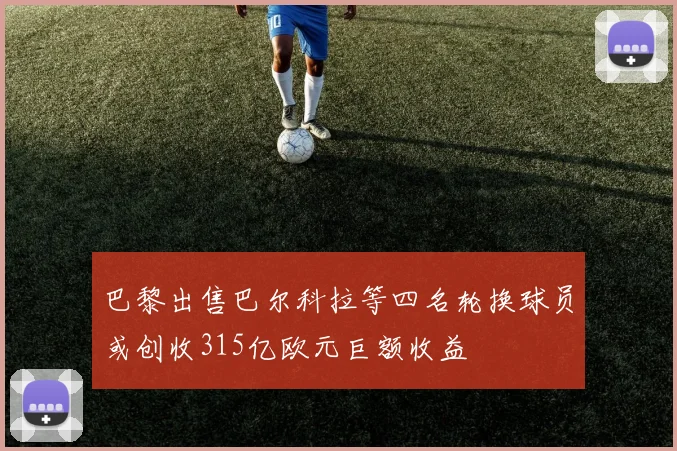 巴黎出售巴尔科拉等四名轮换球员或创收315亿欧元巨额收益