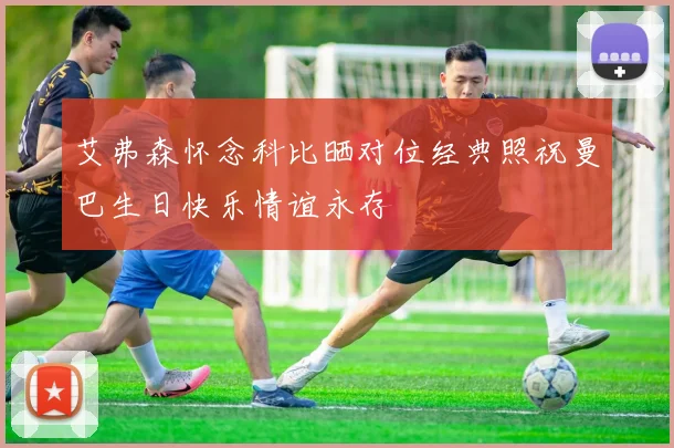 艾弗森怀念科比晒对位经典照祝曼巴生日快乐情谊永存